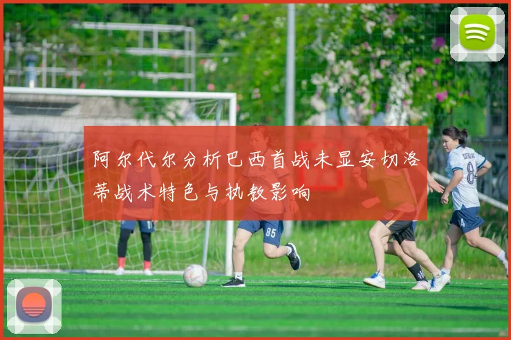 阿尔代尔分析巴西首战未显安切洛蒂战术特色与执教影响