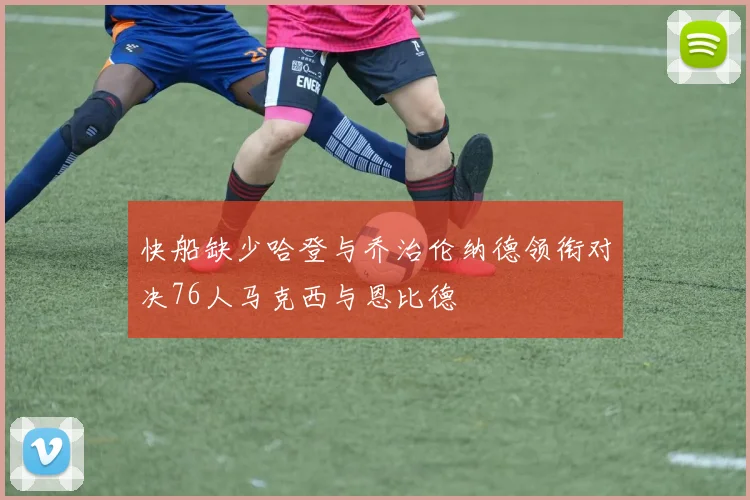 快船缺少哈登与乔治伦纳德领衔对决76人马克西与恩比德