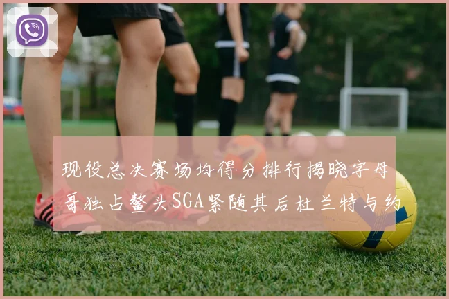 现役总决赛场均得分排行揭晓字母哥独占鳌头SGA紧随其后杜兰特与约基奇争夺第三