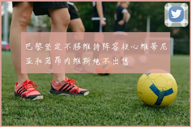 巴黎坚定不移维持阵容核心维蒂尼亚和若昂内维斯绝不出售