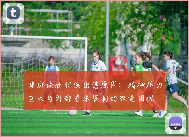 库班谈独行侠出售原因：精神压力巨大与外部资本限制的双重困扰