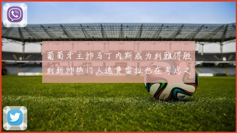 葡萄牙主帅马丁内斯成为利雅得胜利新帅热门人选费雷拉也在考虑之中