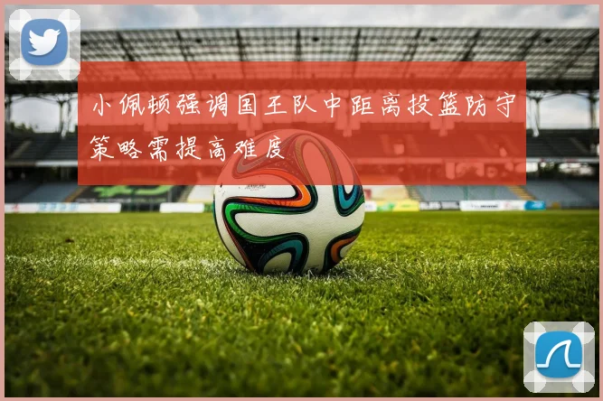 小佩顿强调国王队中距离投篮防守策略需提高难度