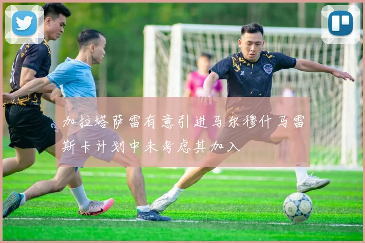 加拉塔萨雷有意引进马尔穆什马雷斯卡计划中未考虑其加入