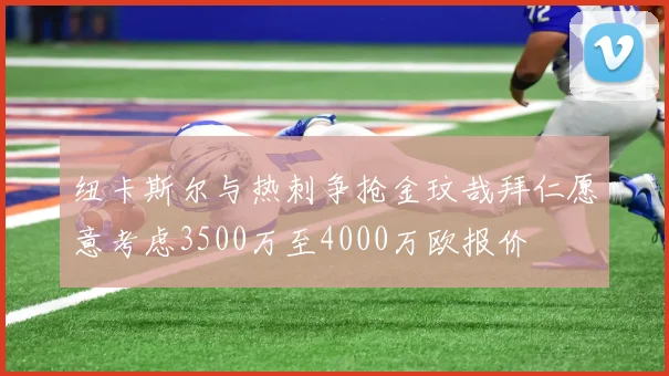 纽卡斯尔与热刺争抢金玟哉拜仁愿意考虑3500万至4000万欧报价