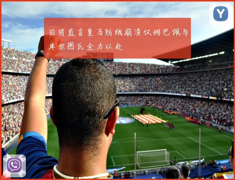 旧将直言皇马防线崩溃仅姆巴佩与库尔图瓦全力以赴