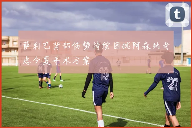 萨利巴背部伤势持续困扰阿森纳考虑今夏手术方案