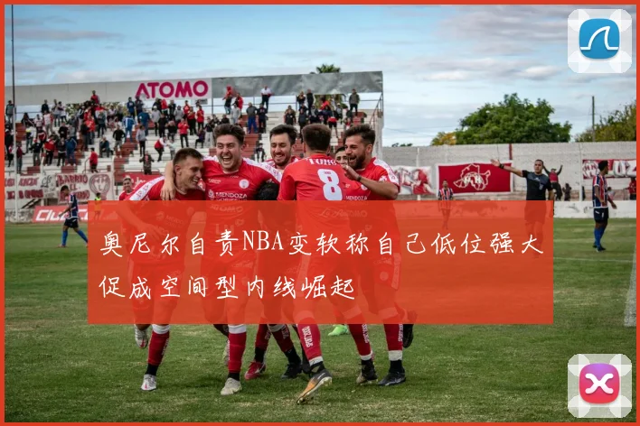 奥尼尔自责NBA变软称自己低位强大促成空间型内线崛起