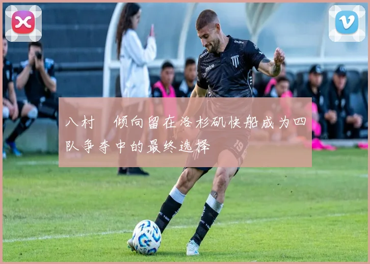 八村塁倾向留在洛杉矶快船成为四队争夺中的最终选择