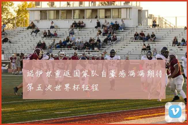 诺伊尔重返国家队自豪感满满期待第五次世界杯征程