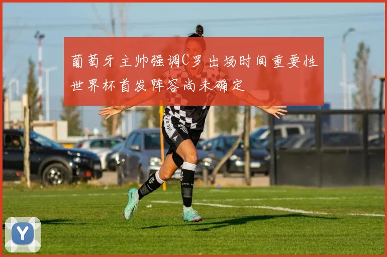 葡萄牙主帅强调C罗出场时间重要性世界杯首发阵容尚未确定