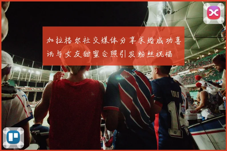 加拉格尔社交媒体分享求婚成功喜讯与女友甜蜜合照引发粉丝祝福