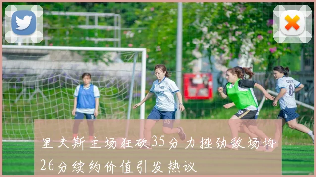 里夫斯主场狂砍35分力挫劲敌场均26分续约价值引发热议