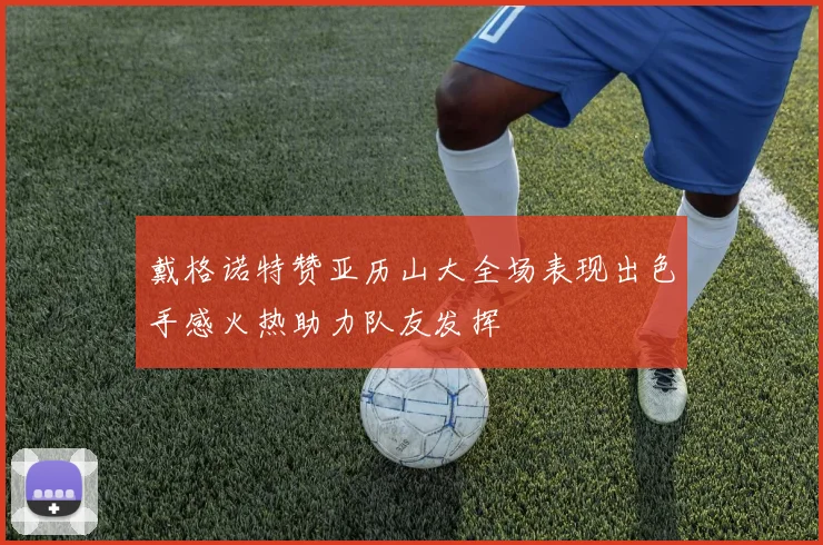 戴格诺特赞亚历山大全场表现出色手感火热助力队友发挥