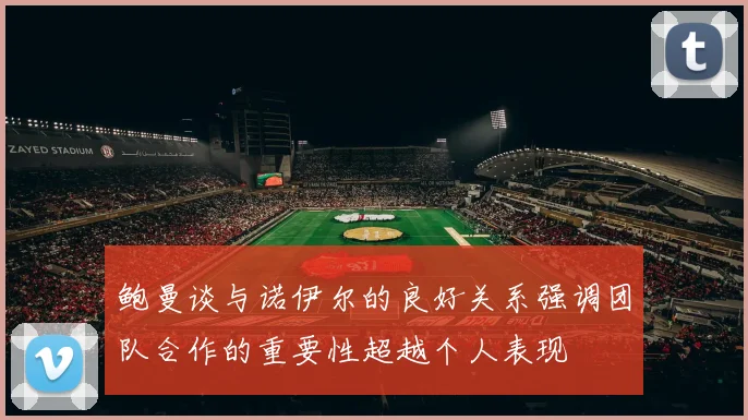 鲍曼谈与诺伊尔的良好关系强调团队合作的重要性超越个人表现