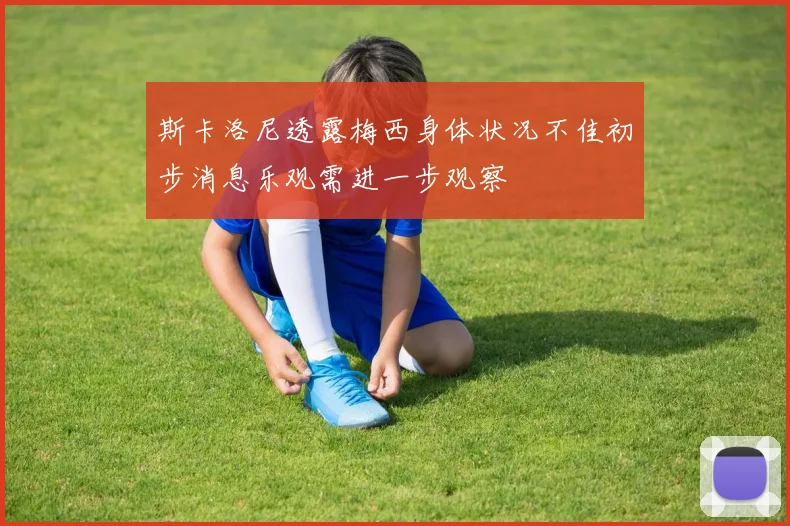 斯卡洛尼透露梅西身体状况不佳初步消息乐观需进一步观察