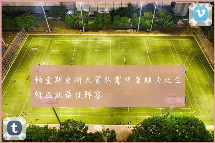 帕金斯分析火箭队需申京助力杜兰特成就最佳阵容