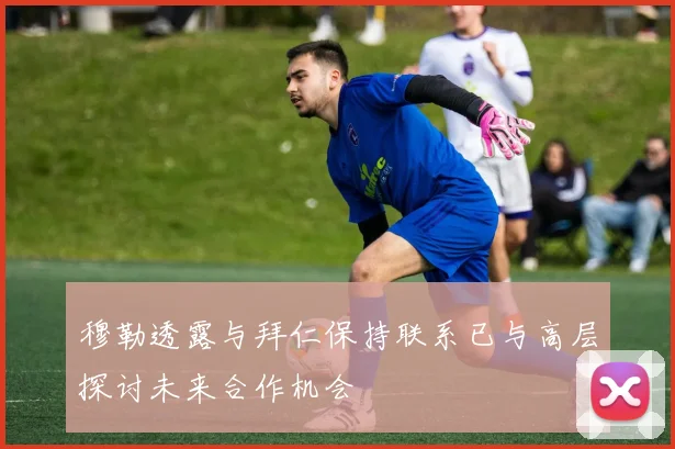 穆勒透露与拜仁保持联系已与高层探讨未来合作机会